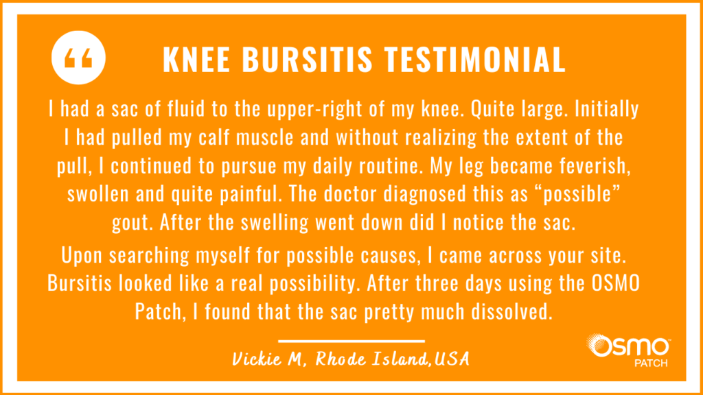 Testimonial: Knee Bursitis. After three days using the OSMO Patch I found that the sac pretty much dissolved.